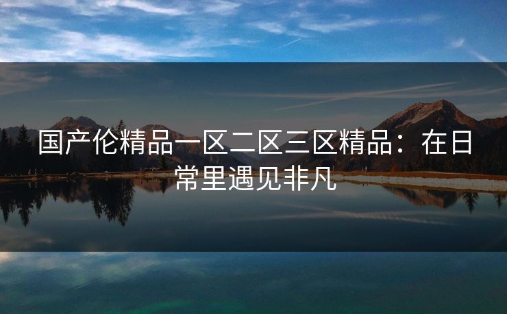 国产伦精品一区二区三区精品：在日常里遇见非凡