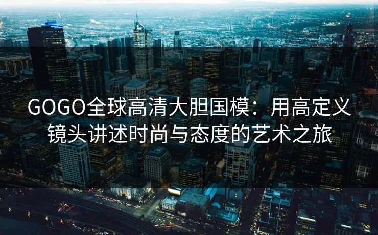 GOGO全球高清大胆国模：用高定义镜头讲述时尚与态度的艺术之旅