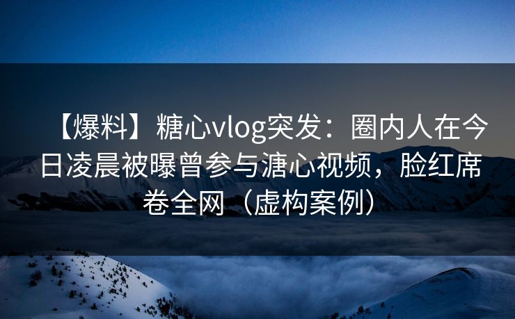【爆料】糖心vlog突发：圈内人在今日凌晨被曝曾参与溏心视频，脸红席卷全网（虚构案例）