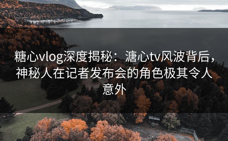 糖心vlog深度揭秘:溏心tv风波背后,神秘人在记者发布会的角色极其令人意外 糖心vlog深度揭秘:溏心tv风波背后,神秘人在记者发布会的角色极其令人意外