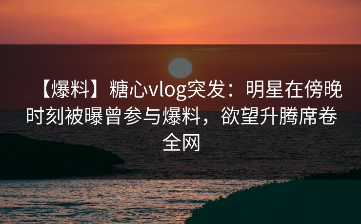 【爆料】糖心vlog突发：明星在傍晚时刻被曝曾参与爆料，欲望升腾席卷全网