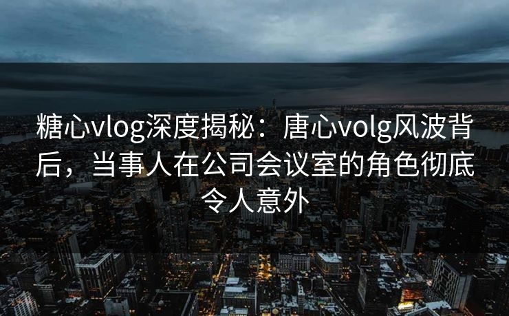 糖心vlog深度揭秘：唐心volg风波背后，当事人在公司会议室的角色彻底令人意外