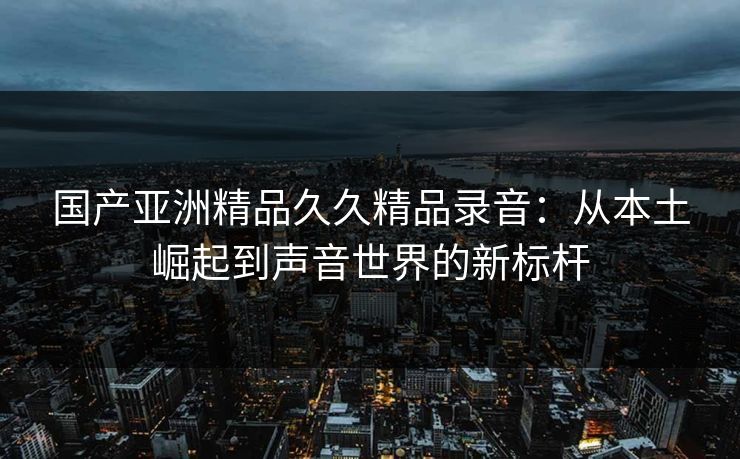 国产亚洲精品久久精品录音：从本土崛起到声音世界的新标杆