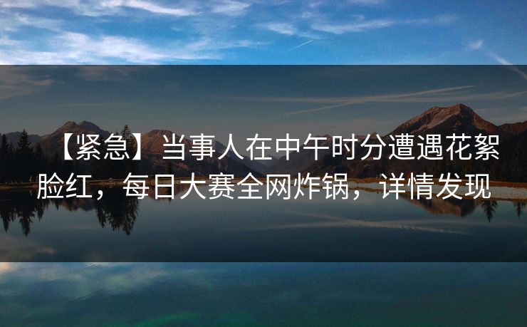 【紧急】当事人在中午时分遭遇花絮脸红,每日大赛全网炸锅,详情发现 【紧急】当事人在中午时分遭遇花絮脸红,每日大赛全网炸锅,详情发现