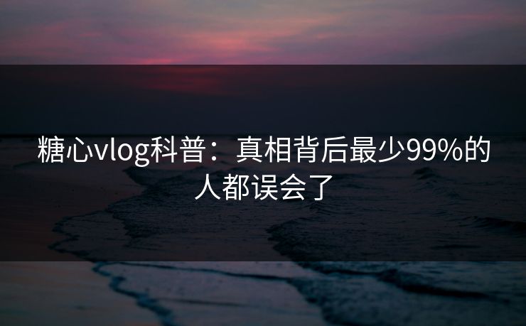 糖心vlog科普:真相背后最少99%的人都误会了