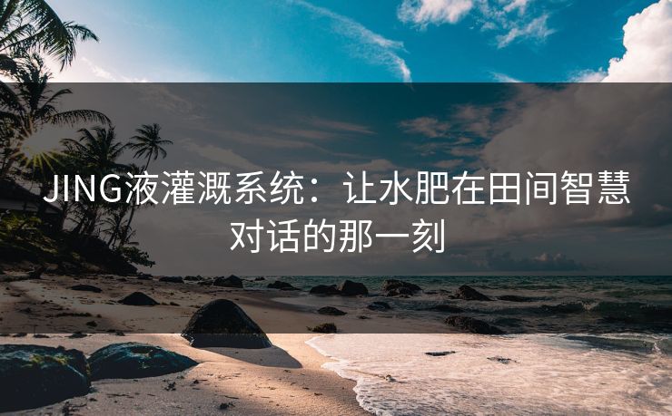 JING液灌溉系统:让水肥在田间智慧对话的那一刻