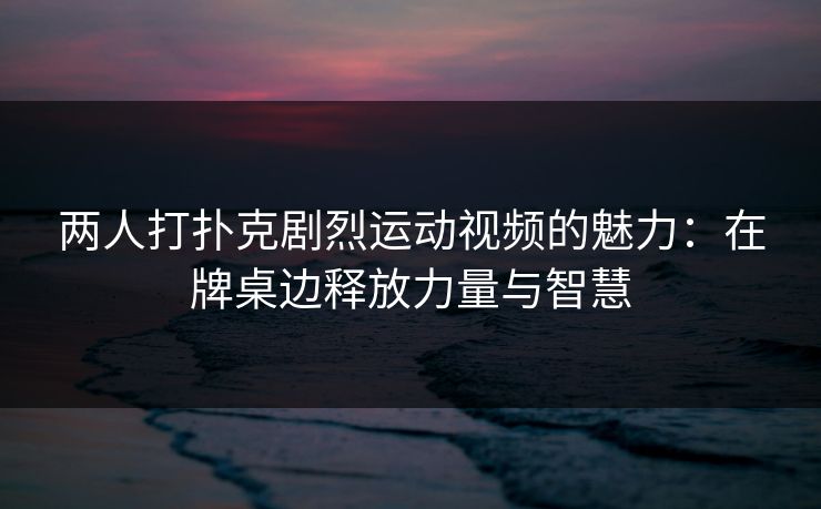 两人打扑克剧烈运动视频的魅力：在牌桌边释放力量与智慧