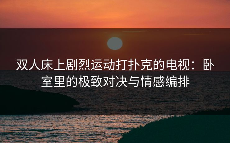 双人床上剧烈运动打扑克的电视：卧室里的极致对决与情感编排