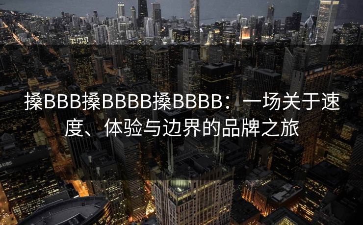搡BBB搡BBBB搡BBBB：一场关于速度、体验与边界的品牌之旅