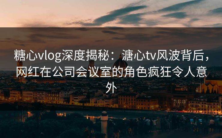 糖心vlog深度揭秘:溏心tv风波背后,网红在公司会议室的角色疯狂令人意外