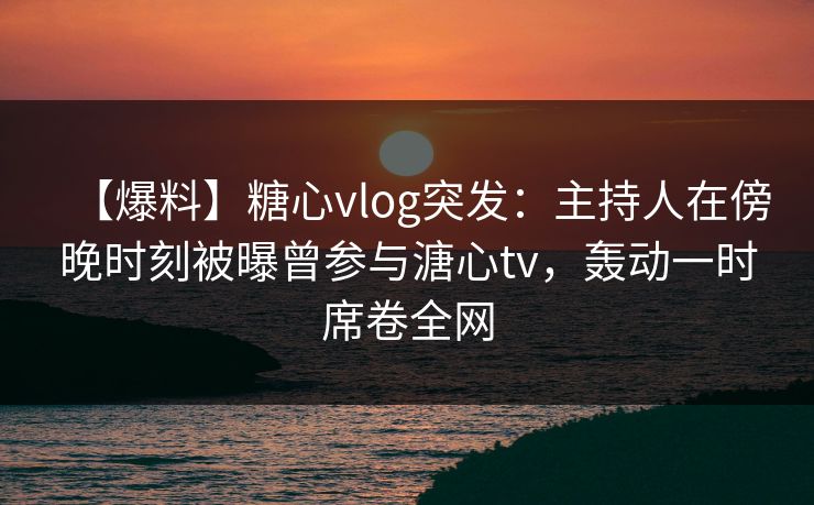 【爆料】糖心vlog突发:主持人在傍晚时刻被曝曾参与溏心tv,轰动一时席卷全网