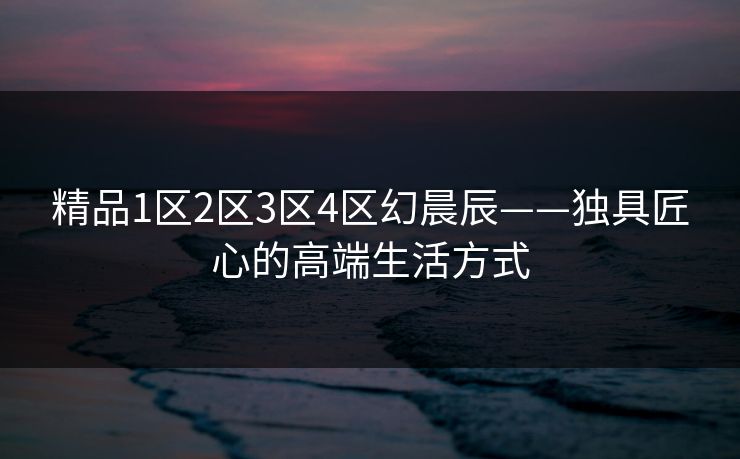 精品1区2区3区4区幻晨辰——独具匠心的高端生活方式