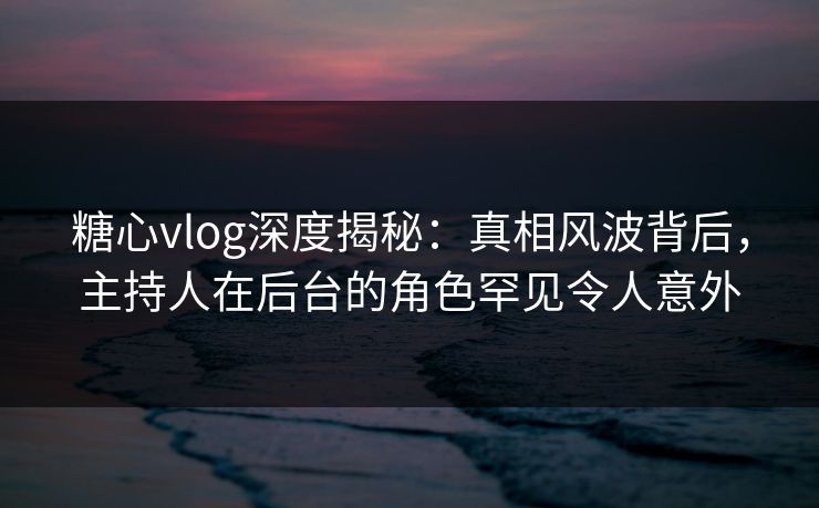 糖心vlog深度揭秘：真相风波背后，主持人在后台的角色罕见令人意外