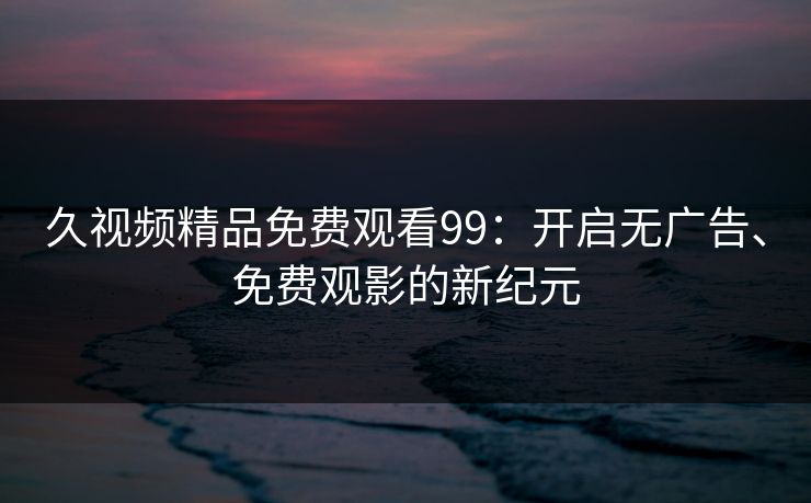 久视频精品免费观看99：开启无广告、免费观影的新纪元