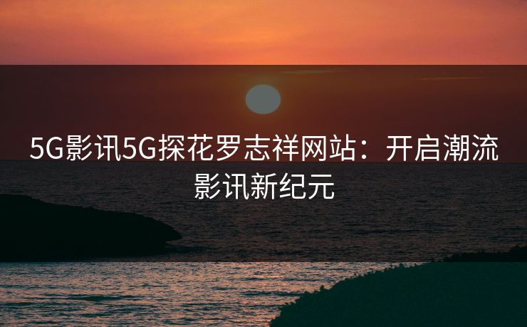 5G影讯5G探花罗志祥网站:开启潮流影讯新纪元