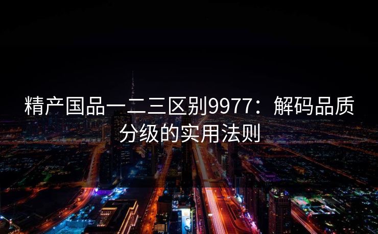 精产国品一二三区别9977：解码品质分级的实用法则