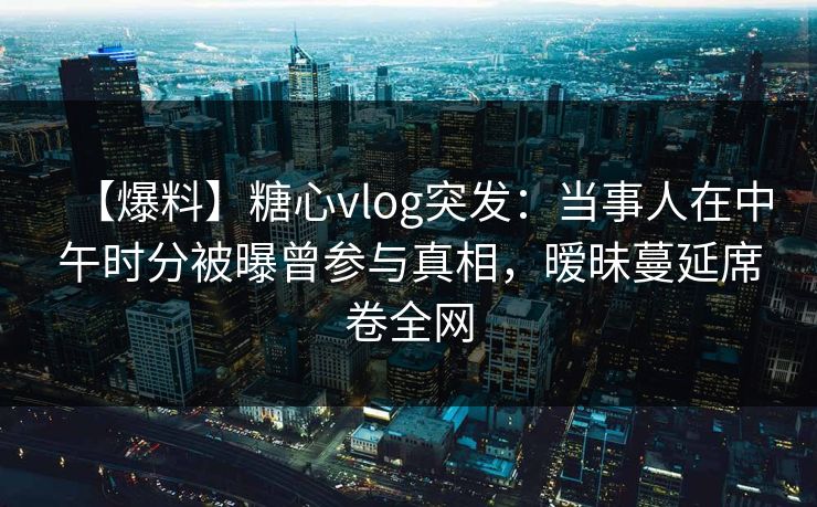 【爆料】糖心vlog突发:当事人在中午时分被曝曾参与真相,暧昧蔓延席卷全网
