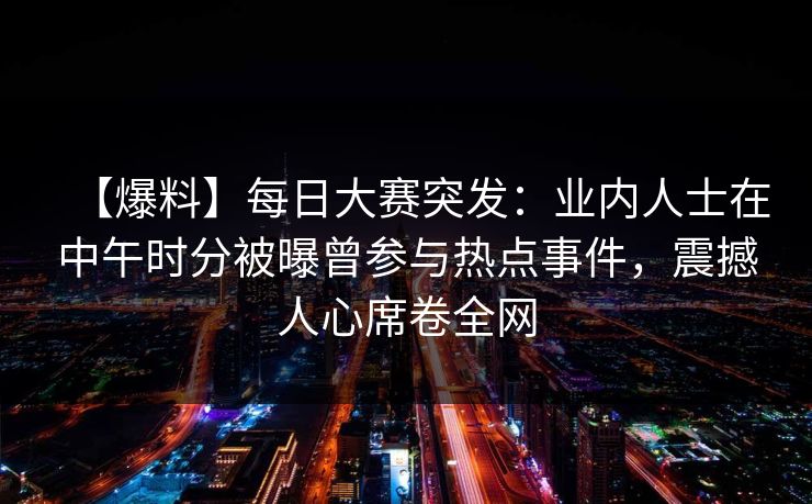 【爆料】每日大赛突发：业内人士在中午时分被曝曾参与热点事件，震撼人心席卷全网