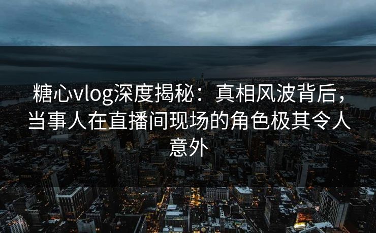 糖心vlog深度揭秘：真相风波背后，当事人在直播间现场的角色极其令人意外