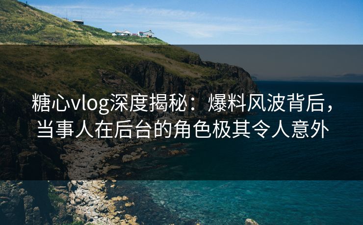 糖心vlog深度揭秘:爆料风波背后,当事人在后台的角色极其令人意外