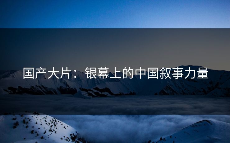 国产大片:银幕上的中国叙事力量