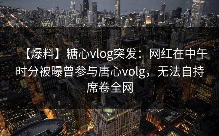 【爆料】糖心vlog突发：网红在中午时分被曝曾参与唐心volg，无法自持席卷全网