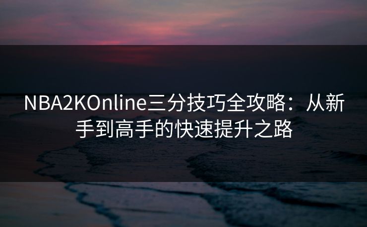 NBA2KOnline三分技巧全攻略:从新手到高手的快速提升之路