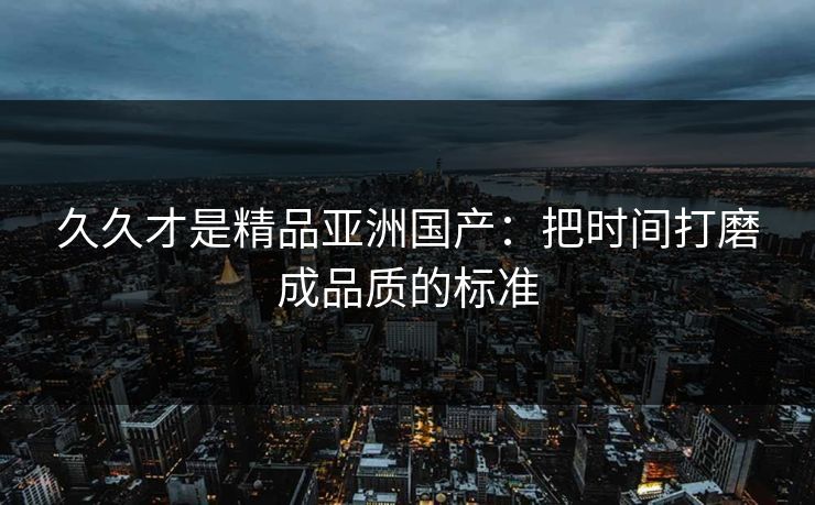 久久才是精品亚洲国产:把时间打磨成品质的标准