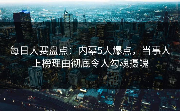 每日大赛盘点：内幕5大爆点，当事人上榜理由彻底令人勾魂摄魄