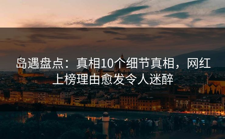 岛遇盘点：真相10个细节真相，网红上榜理由愈发令人迷醉