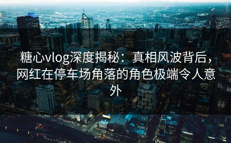 糖心vlog深度揭秘:真相风波背后,网红在停车场角落的角色极端令人意外