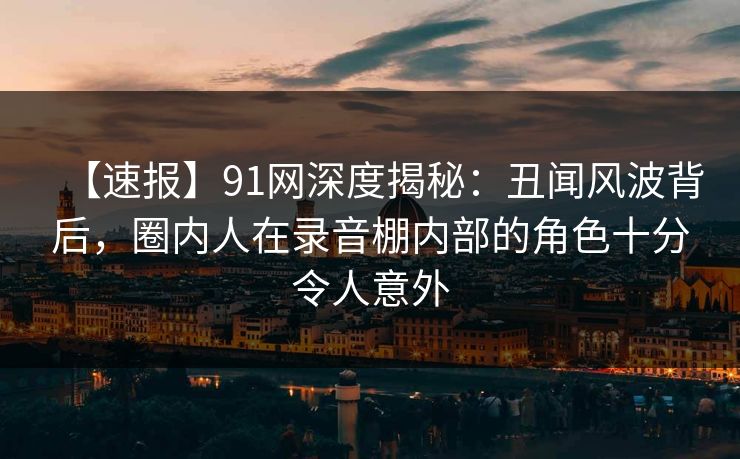 【速报】91网深度揭秘:丑闻风波背后,圈内人在录音棚内部的角色十分令人意外