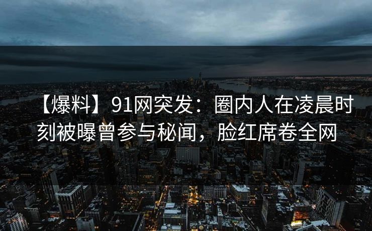 【爆料】91网突发:圈内人在凌晨时刻被曝曾参与秘闻,脸红席卷全网
