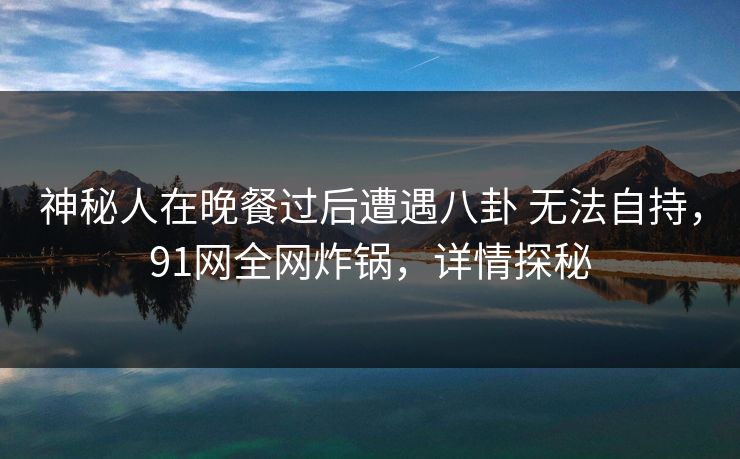 神秘人在晚餐过后遭遇八卦 无法自持,91网全网炸锅,详情探秘