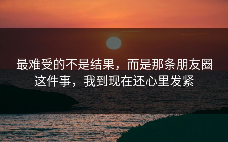 最难受的不是结果,而是那条朋友圈这件事,我到现在还心里发紧