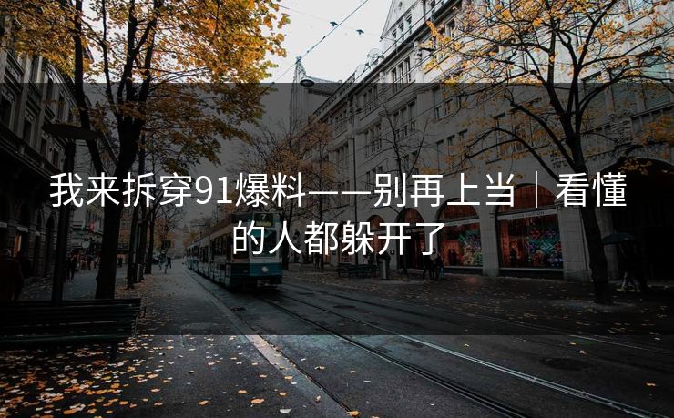 我来拆穿91爆料——别再上当｜看懂的人都躲开了