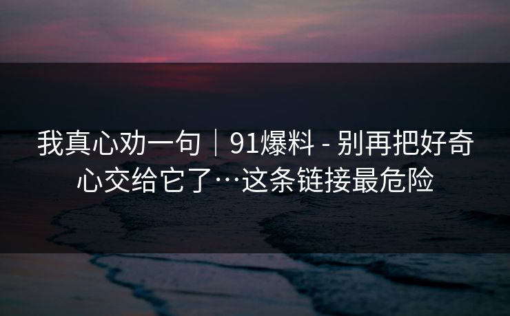我真心劝一句｜91爆料 - 别再把好奇心交给它了…这条链接最危险