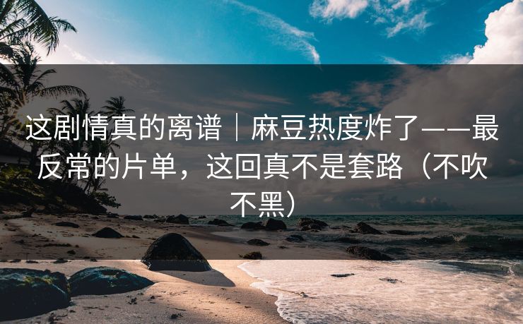这剧情真的离谱|麻豆热度炸了——最反常的片单,这回真不是套路(不吹不黑)