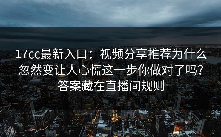 17cc最新入口：视频分享推荐为什么忽然变让人心慌这一步你做对了吗？答案藏在直播间规则