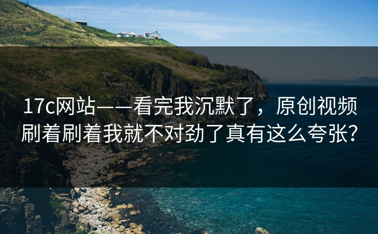 17c网站——看完我沉默了，原创视频刷着刷着我就不对劲了真有这么夸张？