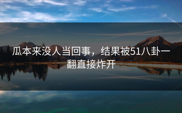 瓜本来没人当回事，结果被51八卦一翻直接炸开